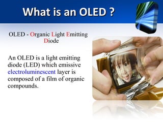 What is an OLED ? OLED -  O rganic  L ight  E mitting  D iode An OLED is a light emitting diode (LED) which emissive  electroluminescent  layer is composed of a film of organic compounds. 
