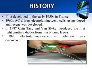HISTORY First developed in the early 1950s in France. 1960s-AC-driven electroluminescent cells using doped anthracene was developed. In 1987 Chin Tang and Van Slyke introduced the first light emitting diodes from thin organic layers.  In1990 electroluminescence in polymers was discovered.  