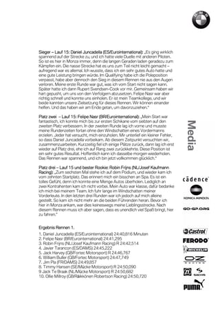 Sieger – Lauf 15: Daniel Juncadella (ES/Eurointernational): „Es ging wirklich
                15:                   ES/Eurointernational):
spannend auf der Strecke zu, und ich hatte viele Duelle mit anderen Piloten.
So ist es hier in Monza immer, denn die langen Geraden laden geradezu zum
Kämpfen ein. Die nasse Strecke hat es uns zum Teil nicht leicht gemacht –
aufregend war es allemal. Ich wusste, dass ich ein sehr gutes Auto hatte und
eine gute Leistung bringen würde. Im Qualifying habe ich die Poleposition
verpasst, habe aber dennoch den Sieg in diesem Rennen nie aus den Augen
verloren. Meine erste Runde war gut, was ich vom Start nicht sagen kann.
Später hatte ich dann Rupert Svendsen-Cook vor mir. Gemeinsam haben wir
hart gepusht, um uns von den Verfolgern abzusetzen. Felipe Nasr war aber
richtig schnell und konnte uns einholen. Er ist mein Teamkollege, und wir
beide kannten unsere Zielsetzung für dieses Rennen. Wir können einander
helfen. Und das haben wir am Ende getan, um davonzuziehen.“

Platz zwei – Lauf 15: Felipe Nasr (BR/Eurointernational): „Mein Start war
                   15
fantastisch, ich konnte mich bis zur ersten Schikane vom siebten auf den
zweiten Platz verbessern. In der zweiten Runde lag ich vorne und musste
meine Rundenzeiten fortan ohne den Windschatten eines Vordermanns
erzielen. Jeder hat versucht, mich einzuholen. Mir unterlief ein kleiner Fehler,
so dass Daniel Juncadella vorbeikam. Ab diesem Zeitpunkt versuchten wir,
zusammenzuarbeiten. Kurzzeitig fiel ich einige Plätze zurück, dann lag ich erst
wieder auf Platz drei, ehe ich auf Rang zwei zurückkehrte. Diese Position ist
ein sehr gutes Resultat. Hoffentlich kann ich dasselbe morgen wiederholen.
Das Rennen war spannend, und ich bin jetzt vollkommen glücklich.“

                  15              Rookie:             NL/
Platz drei – Lauf 15 und bester Rookie: Robin Frijns (NL/Josef Kaufmann
Racing):
Racing): „Zum sechsten Mal stehe ich auf dem Podium, und wieder kam ich
vom zehnten Startplatz. Das erinnert mich ein bisschen an Spa. Es ist ein
tolles Gefühl, denn ich konnte eine Menge Autos überholen. Lediglich an
zwei Kontrahenten kam ich nicht vorbei. Mein Auto war klasse, dafür bedanke
ich mich bei meinem Team. Ich fuhr lange im Windschatten meiner
Vorderleute. In den letzten drei Runden war ich jedoch auf mich alleine
gestellt. So kam ich nicht mehr an die beiden Führenden heran. Bevor ich
hier in Monza ankam, war dies keineswegs meine Lieblingsstrecke. Nach
diesem Rennen muss ich aber sagen, dass es unendlich viel Spaß bringt, hier
zu fahren.”


Ergebnis Rennen 1.
                1.
1. Daniel Juncadella (ES/Eurointernational) 24:40,816 Minuten
2. Felipe Nasr (BR/Eurointernational) 24:41,295
3. Robin Frijns (NL/Josef Kaufmann Racing) R 24:42,514
4. Javier Tarancon (ES/DAMS) 24:45,222
5. Jack Harvey (GB/Fortec Motorsport) R 24:46,767
6. William Buller (GB/Fortec Motorsport) 24:47,749
7. Jim Pla (FR/DAMS) 24:49,857
8. Timmy Hansen (SE/Mücke Motorsport) R 24:50,090
9 Jack Te Braak (NL/Mücke Motorsport) R 24:50,682
10. Ollie Millroy (GB/Räikkönen Robertson Racing) 24:50,720
 