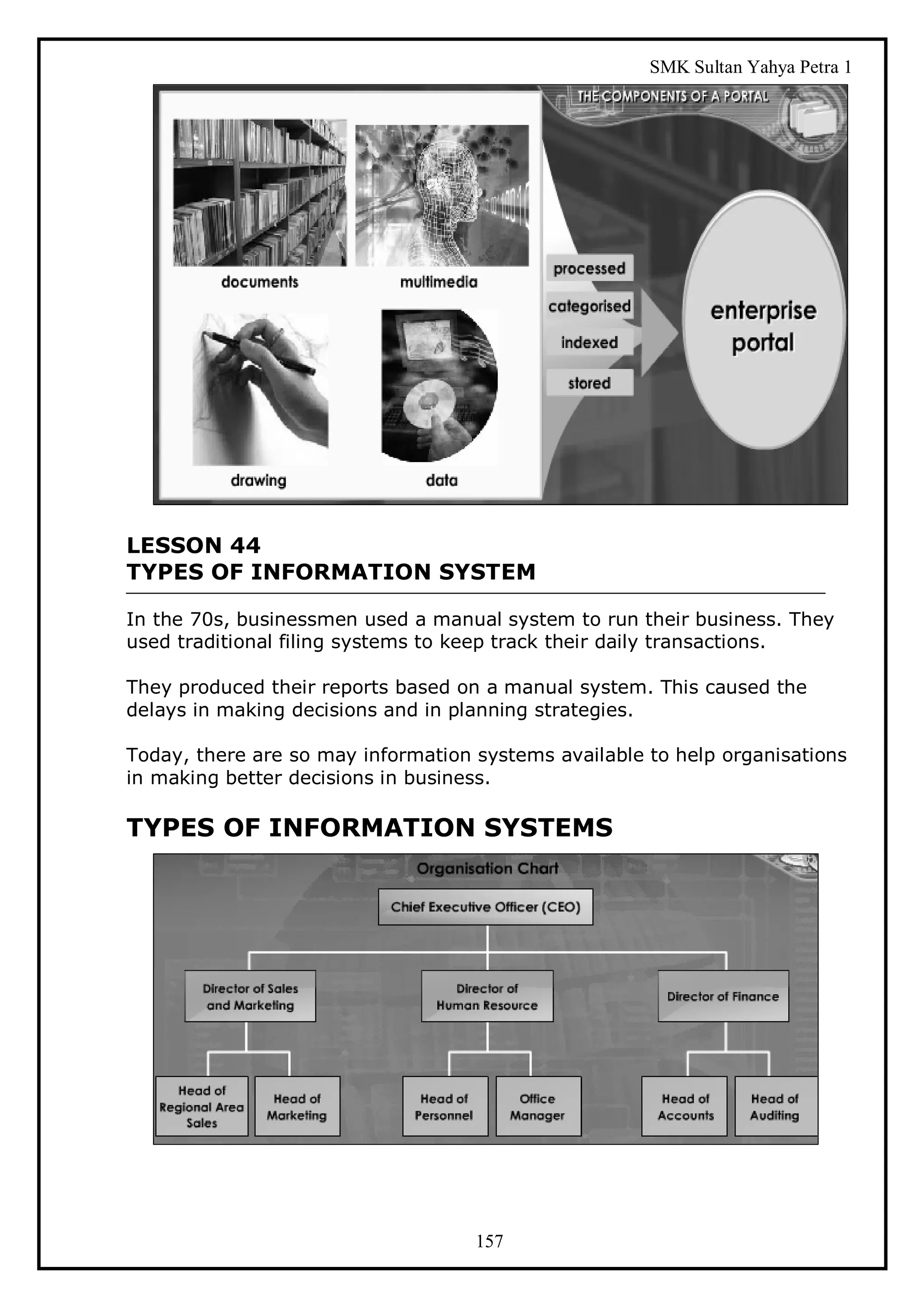 SMK Sultan Yahya Petra 1




LESSON 44
TYPES OF INFORMATION SYSTEM

In the 70s, businessmen used a manual system to run their business. They
used traditional filing systems to keep track their daily transactions.

They produced their reports based on a manual system. This caused the
delays in making decisions and in planning strategies.

Today, there are so may information systems available to help organisations
in making better decisions in business.

TYPES OF INFORMATION SYSTEMS




                                    157
 