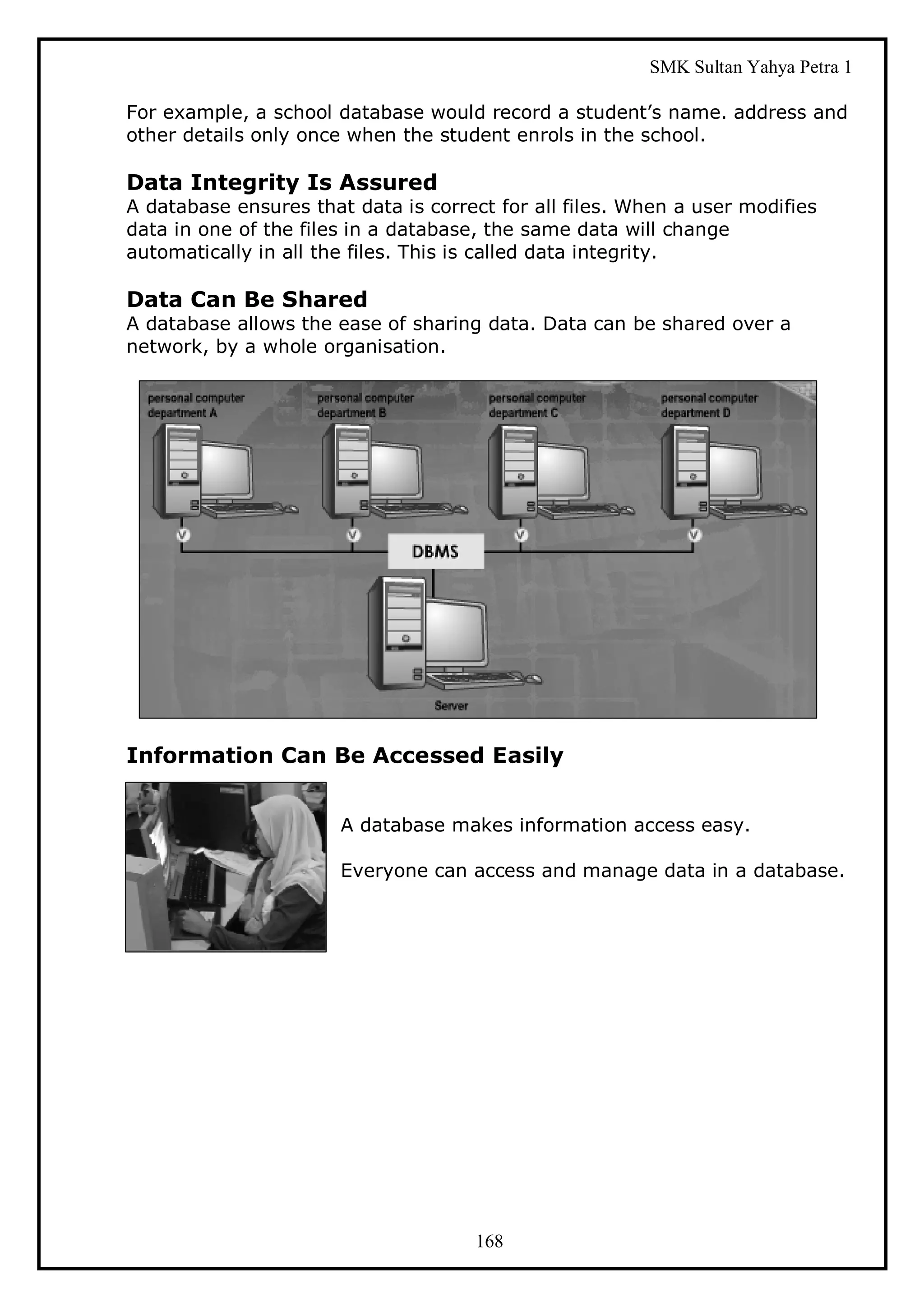 SMK Sultan Yahya Petra 1

For example, a school database would record a student’s name. address and
other details only once when the student enrols in the school.

Data Integrity Is Assured
A database ensures that data is correct for all files. When a user modifies
data in one of the files in a database, the same data will change
automatically in all the files. This is called data integrity.

Data Can Be Shared
A database allows the ease of sharing data. Data can be shared over a
network, by a whole organisation.




Information Can Be Accessed Easily


                       A database makes information access easy.

                       Everyone can access and manage data in a database.




                                     168
 