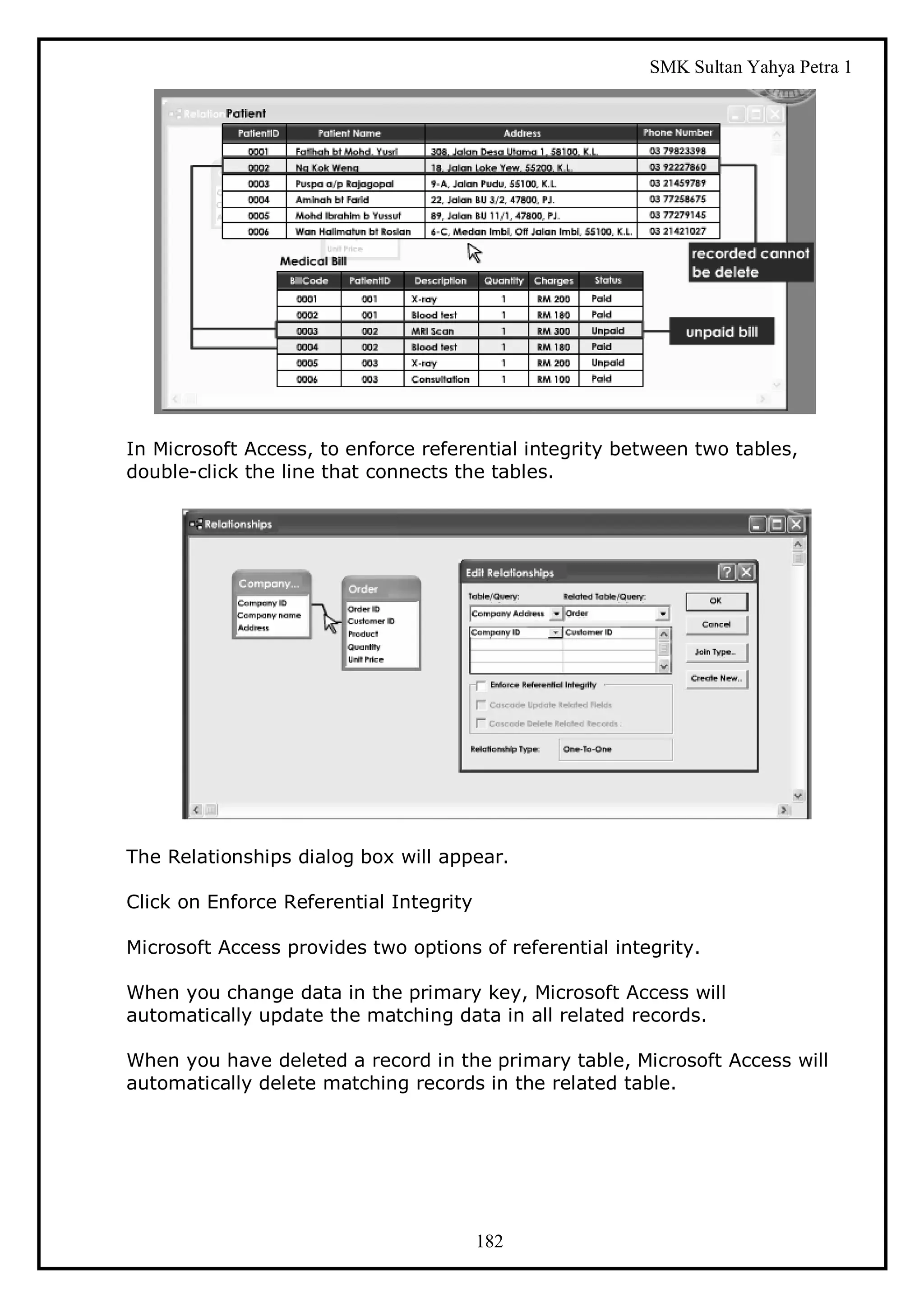 SMK Sultan Yahya Petra 1




In Microsoft Access, to enforce referential integrity between two tables,
double-click the line that connects the tables.




The Relationships dialog box will appear.

Click on Enforce Referential Integrity

Microsoft Access provides two options of referential integrity.

When you change data in the primary key, Microsoft Access will
automatically update the matching data in all related records.

When you have deleted a record in the primary table, Microsoft Access will
automatically delete matching records in the related table.




                                         182
 