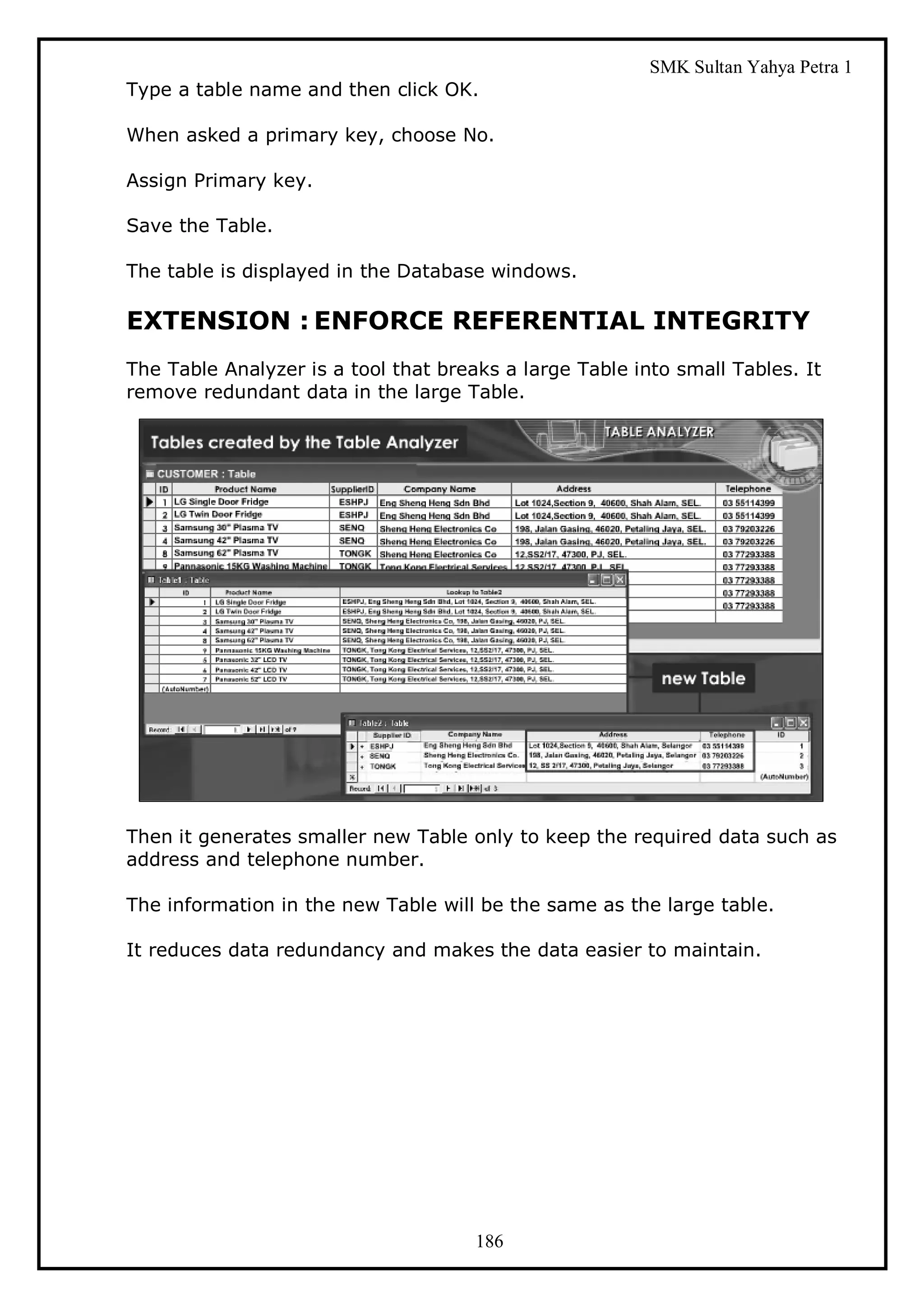 SMK Sultan Yahya Petra 1
Type a table name and then click OK.

When asked a primary key, choose No.

Assign Primary key.

Save the Table.

The table is displayed in the Database windows.

EXTENSION : ENFORCE REFERENTIAL INTEGRITY
The Table Analyzer is a tool that breaks a large Table into small Tables. It
remove redundant data in the large Table.




Then it generates smaller new Table only to keep the required data such as
address and telephone number.

The information in the new Table will be the same as the large table.

It reduces data redundancy and makes the data easier to maintain.




                                      186
 