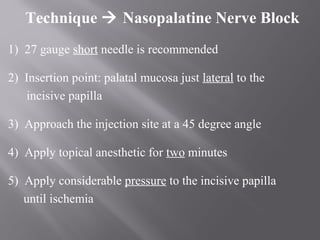 Technique  Nasopalatine Nerve Block
1) 27 gauge short needle is recommended
2) Insertion point: palatal mucosa just lateral to the
incisive papilla
3) Approach the injection site at a 45 degree angle
4) Apply topical anesthetic for two minutes
5) Apply considerable pressure to the incisive papilla
until ischemia
 