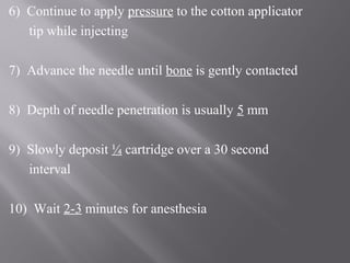 6) Continue to apply pressure to the cotton applicator
tip while injecting
7) Advance the needle until bone is gently contacted
8) Depth of needle penetration is usually 5 mm
9) Slowly deposit ¼ cartridge over a 30 second
interval
10) Wait 2-3 minutes for anesthesia
 