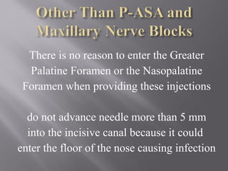There is no reason to enter the Greater
Palatine Foramen or the Nasopalatine
Foramen when providing these injections
do not advance needle more than 5 mm
into the incisive canal because it could
enter the floor of the nose causing infection
 