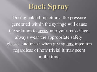 During palatal injections, the pressure
generated within the syringe will cause
the solution to spray into your mask/face;
always wear the appropriate safety
glasses and mask when giving any injection
regardless of how trivial it may seem
at the time
 