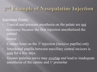 Important Points:
• Topical and pressure anesthesia on the palate are not
necessary because the first injection anesthetized the
palatal
tissues
• Contact bone on the 3rd
injection (incisive papilla) only
• Interdental papilla between maxillary central incisors is
sore for a few days
• Greater palatine nerve may overlap and lead to inadequate
anesthesia of the canine and 1st
premolar
 