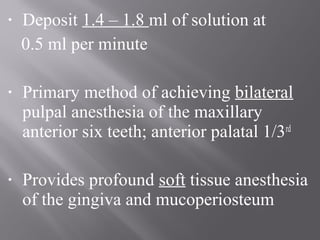 • Deposit 1.4 – 1.8 ml of solution at
0.5 ml per minute
• Primary method of achieving bilateral
pulpal anesthesia of the maxillary
anterior six teeth; anterior palatal 1/3rd
• Provides profound soft tissue anesthesia
of the gingiva and mucoperiosteum
 