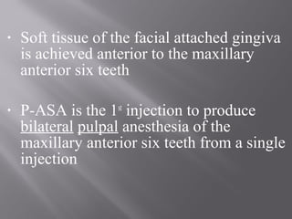 • Soft tissue of the facial attached gingiva
is achieved anterior to the maxillary
anterior six teeth
• P-ASA is the 1st
injection to produce
bilateral pulpal anesthesia of the
maxillary anterior six teeth from a single
injection
 