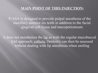 MAIN POINT OF THIS INJECTION:
P-ASA is designed to provide pulpal anesthesia of the
maxillary anterior six teeth in addition to the facial
gingival soft tissue and mucoperiosteum
it does not anesthetize the lip as with the regular mucobuccal
fold approach; esthetic Dentistry can then be assessed
without dealing with lip anesthesia when smiling
 
