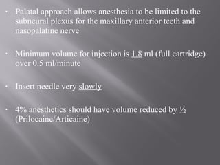 • Palatal approach allows anesthesia to be limited to the
subneural plexus for the maxillary anterior teeth and
nasopalatine nerve
• Minimum volume for injection is 1.8 ml (full cartridge)
over 0.5 ml/minute
• Insert needle very slowly
• 4% anesthetics should have volume reduced by ½
(Prilocaine/Articaine)
 
