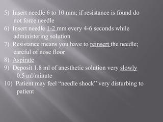 5) Insert needle 6 to 10 mm; if resistance is found do
not force needle
6) Insert needle 1-2 mm every 4-6 seconds while
administering solution
7) Resistance means you have to reinsert the needle;
careful of nose floor
8) Aspirate
9) Deposit 1.8 ml of anesthetic solution very slowly
0.5 ml/minute
10) Patient may feel “needle shock” very disturbing to
patient
 