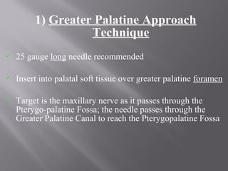 1) Greater Palatine Approach
Technique
 25 gauge long needle recommended
 Insert into palatal soft tissue over greater palatine foramen
 Target is the maxillary nerve as it passes through the
Pterygo-palatine Fossa; the needle passes through the
Greater Palatine Canal to reach the Pterygopalatine Fossa
 