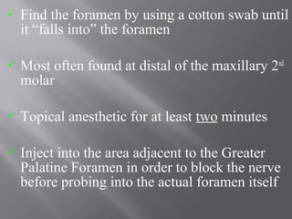  Find the foramen by using a cotton swab until
it “falls into” the foramen
 Most often found at distal of the maxillary 2nd
molar
 Topical anesthetic for at least two minutes
 Inject into the area adjacent to the Greater
Palatine Foramen in order to block the nerve
before probing into the actual foramen itself
 