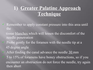 1) Greater Palatine Approach
Technique
 Remember to apply constant pressure into this area until
the
tissue blanches which will lessen the discomfort of the
needle penetration
 Probe gently for the foramen with the needle tip at a
45 degree angle
 After finding the canal advance the needle 30 mm
 5 to 15% of foramens have boney obstructions, so if you
encounter an obstruction do not force the needle, try again
then abort
 