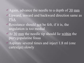 Again, advance the needle to a depth of 30 mm
Upward, inward and backward direction same as
PSA
Resistance should not be felt, if it is, the
angulation is too medial
At 30 mm the needle tip should lie within the
pterygopalatine fossa
Aspirate several times and inject 1.8 ml (one
cartridge) slowly
 