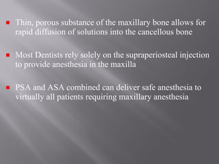 Thin, porous substance of the maxillary bone allows for
rapid diffusion of solutions into the cancellous bone
Most Dentists rely solely on the supraperiosteal injection
to provide anesthesia in the maxilla
PSA and ASA combined can deliver safe anesthesia to
virtually all patients requiring maxillary anesthesia
 