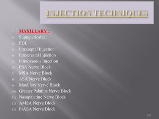  MAXILLARY :
1) Supraperiosteal
2) PDL
3) Intraseptal Injection
4) Intracrestal Injection
5) Intraosseous Injection
6) PSA Nerve Block
7) MSA Nerve Block
8) ASA Nerve Block
9) Maxillary Nerve Block
10) Greater Palatine Nerve Block
11) Nasopalatine Nerve Block
12) AMSA Nerve Block
13) P-ASA Nerve Block
157
 