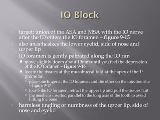  target: union of the ASA and MSA with the IO nerve
after the IO enters the IO foramen – figure 9-15
 also anesthesizes the lower eyelid, side of nose and
upper lip
 IO foramen is gently palpated along the IO rim
 move slightly down about 10mm until you feel the depression
of the IO foramen – figure 9-16
 locate the tissues at the mucobuccal fold at the apex of the 1st
premolar
 place one finger at the IO foramen and the other on the injection site
– figure 9-17
 locate the IO foramen, retract the upper lip and pull the tissues taut
 the needle is inserted parallel to the long axis of the tooth to avoid
hitting the bone
 harmless tingling or numbness of the upper lip, side of
nose and eyelid
 