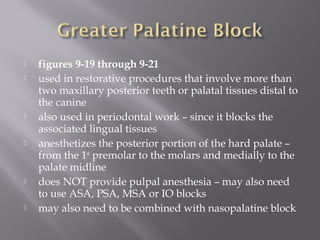  figures 9-19 through 9-21
 used in restorative procedures that involve more than
two maxillary posterior teeth or palatal tissues distal to
the canine
 also used in periodontal work – since it blocks the
associated lingual tissues
 anesthetizes the posterior portion of the hard palate –
from the 1st
premolar to the molars and medially to the
palate midline
 does NOT provide pulpal anesthesia – may also need
to use ASA, PSA, MSA or IO blocks
 may also need to be combined with nasopalatine block
 