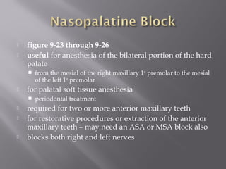  figure 9-23 through 9-26
 useful for anesthesia of the bilateral portion of the hard
palate
 from the mesial of the right maxillary 1st
premolar to the mesial
of the left 1st
premolar
 for palatal soft tissue anesthesia
 periodontal treatment
 required for two or more anterior maxillary teeth
 for restorative procedures or extraction of the anterior
maxillary teeth – may need an ASA or MSA block also
 blocks both right and left nerves
 