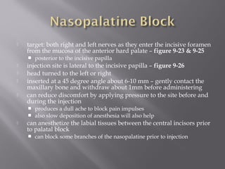  target: both right and left nerves as they enter the incisive foramen
from the mucosa of the anterior hard palate – figure 9-23 & 9-25
 posterior to the incisive papilla
 injection site is lateral to the incisive papilla – figure 9-26
 head turned to the left or right
 inserted at a 45 degree angle about 6-10 mm – gently contact the
maxillary bone and withdraw about 1mm before administering
 can reduce discomfort by applying pressure to the site before and
during the injection
 produces a dull ache to block pain impulses
 also slow deposition of anesthesia will also help
 can anesthetize the labial tissues between the central incisors prior
to palatal block
 can block some branches of the nasopalatine prior to injection
 