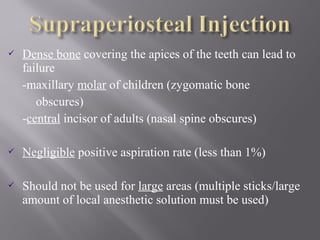  Dense bone covering the apices of the teeth can lead to
failure
-maxillary molar of children (zygomatic bone
obscures)
-central incisor of adults (nasal spine obscures)
 Negligible positive aspiration rate (less than 1%)
 Should not be used for large areas (multiple sticks/large
amount of local anesthetic solution must be used)
 