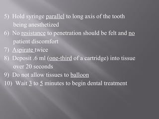 5) Hold syringe parallel to long axis of the tooth
being anesthetized
6) No resistance to penetration should be felt and no
patient discomfort
7) Aspirate twice
8) Deposit .6 ml (one-third of a cartridge) into tissue
over 20 seconds
9) Do not allow tissues to balloon
10) Wait 3 to 5 minutes to begin dental treatment
 