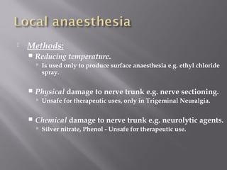  Methods:
 Reducing temperature.
 Is used only to produce surface anaesthesia e.g. ethyl chloride
spray.
 Physical damage to nerve trunk e.g. nerve sectioning.
 Unsafe for therapeutic uses, only in Trigeminal Neuralgia.
 Chemical damage to nerve trunk e.g. neurolytic agents.
 Silver nitrate, Phenol - Unsafe for therapeutic use.
 