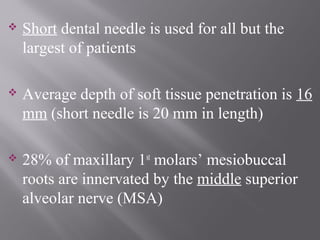  Short dental needle is used for all but the
largest of patients
 Average depth of soft tissue penetration is 16
mm (short needle is 20 mm in length)
 28% of maxillary 1st
molars’ mesiobuccal
roots are innervated by the middle superior
alveolar nerve (MSA)
 