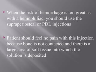  When the risk of hemorrhage is too great as
with a hemophiliac, you should use the
supraperiosteal or PDL injections
 Patient should feel no pain with this injection
because bone is not contacted and there is a
large area of soft tissue into which the
solution is deposited
 