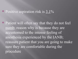  Positive aspiration risk is 3.1%
 Patient will often say that they do not feel
numb; reason why is because they are
accustomed to the intense feeling of
anesthesia experienced by the IANB;
reassure patient that you are going to make
sure they are comfortable during the
procedure
 