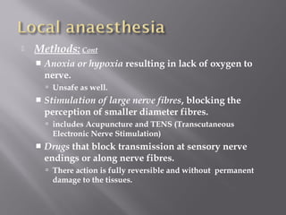  Methods: Cont
 Anoxia or hypoxia resulting in lack of oxygen to
nerve.
 Unsafe as well.
 Stimulation of large nerve fibres, blocking the
perception of smaller diameter fibres.
 includes Acupuncture and TENS (Transcutaneous
Electronic Nerve Stimulation)
 Drugs that block transmission at sensory nerve
endings or along nerve fibres.
 There action is fully reversible and without permanent
damage to the tissues.
 