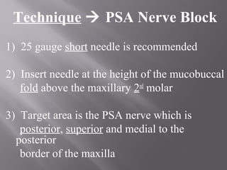 Technique  PSA Nerve Block
1) 25 gauge short needle is recommended
2) Insert needle at the height of the mucobuccal
fold above the maxillary 2nd
molar
3) Target area is the PSA nerve which is
posterior, superior and medial to the
posterior
border of the maxilla
 