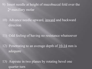 9) Insert needle at height of mucobuccal fold over the
2nd
maxillary molar
10) Advance needle upward, inward and backward
direction
11) Odd feeling of having no resistance whatsoever
12) Penetrating to an average depth of 10-14 mm is
adequate
13) Aspirate in two planes by rotating bevel one
quarter turn
 