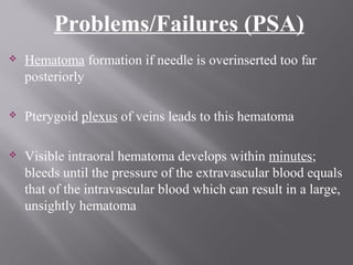 Problems/Failures (PSA)
 Hematoma formation if needle is overinserted too far
posteriorly
 Pterygoid plexus of veins leads to this hematoma
 Visible intraoral hematoma develops within minutes;
bleeds until the pressure of the extravascular blood equals
that of the intravascular blood which can result in a large,
unsightly hematoma
 