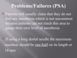  Patients will usually claim that they do not
feel any anesthesia which is not uncommon
because patients can not reach this area to
gauge their own level of anesthesia
 If using a long dental needle the maximum
insertion should be one-half on its length or
16 mm
Problems/Failures (PSA)
 
