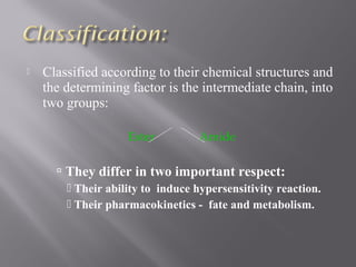  Classified according to their chemical structures and
the determining factor is the intermediate chain, into
two groups:
Ester Amide
 They differ in two important respect:
 Their ability to induce hypersensitivity reaction.
 Their pharmacokinetics - fate and metabolism.
 