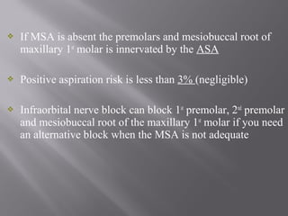  If MSA is absent the premolars and mesiobuccal root of
maxillary 1st
molar is innervated by the ASA
 Positive aspiration risk is less than 3% (negligible)
 Infraorbital nerve block can block 1st
premolar, 2nd
premolar
and mesiobuccal root of the maxillary 1st
molar if you need
an alternative block when the MSA is not adequate
 