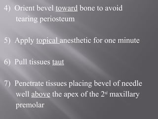 4) Orient bevel toward bone to avoid
tearing periosteum
5) Apply topical anesthetic for one minute
6) Pull tissues taut
7) Penetrate tissues placing bevel of needle
well above the apex of the 2nd
maxillary
premolar
 