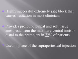  Highly successful extremely safe block that
causes hesitation in most clinicians
 Provides profound pulpal and soft tissue
anesthesia from the maxillary central incisor
distal to the premolars in 72% of patients
 Used in place of the supraperiosteal injection
 