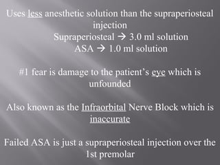 Uses less anesthetic solution than the supraperiosteal
injection
Supraperiosteal  3.0 ml solution
ASA  1.0 ml solution
#1 fear is damage to the patient’s eye which is
unfounded
Also known as the Infraorbital Nerve Block which is
inaccurate
Failed ASA is just a supraperiosteal injection over the
1st premolar
 