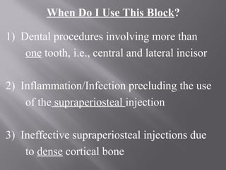 When Do I Use This Block?
1) Dental procedures involving more than
one tooth, i.e., central and lateral incisor
2) Inflammation/Infection precluding the use
of the supraperiosteal injection
3) Ineffective supraperiosteal injections due
to dense cortical bone
 