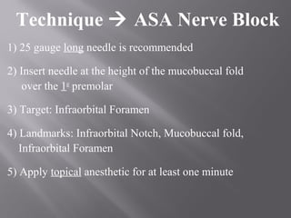 Technique  ASA Nerve Block
1) 25 gauge long needle is recommended
2) Insert needle at the height of the mucobuccal fold
over the 1st
premolar
3) Target: Infraorbital Foramen
4) Landmarks: Infraorbital Notch, Mucobuccal fold,
Infraorbital Foramen
5) Apply topical anesthetic for at least one minute
 