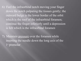 6) Feel the infraorbital notch moving your finger
down the notch palpating the tissues gently; the
outward bulge is the lower border of the orbit
which is the roof of the infraorbital foramen;
continue the finger inferiorly until a depression
is felt which is the infraorbital foramen
7) Maintain pressure over the foramen while
inserting the needle down the long axis of the
1st
premolar
 