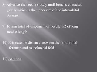 8) Advance the needle slowly until bone is contacted
gently which is the upper rim of the infraorbital
foramen
9) 16 mm total advancement of needle;1/2 of long
needle length
10) Estimate the distance between the infraorbital
foramen and mucobuccal fold
11) Aspirate
 