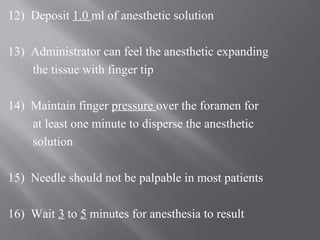 12) Deposit 1.0 ml of anesthetic solution
13) Administrator can feel the anesthetic expanding
the tissue with finger tip
14) Maintain finger pressure over the foramen for
at least one minute to disperse the anesthetic
solution
15) Needle should not be palpable in most patients
16) Wait 3 to 5 minutes for anesthesia to result
 