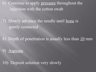 6) Continue to apply pressure throughout the
injection with the cotton swab
7) Slowly advance the needle until bone is
gently contacted
8) Depth of penetration is usually less than 10 mm
9) Aspirate
10) Deposit solution very slowly
 