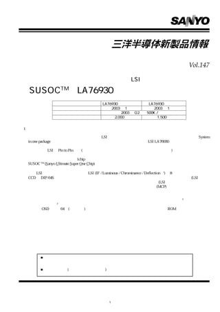 Vol.147

  カラーテレビ用マイコン内蔵信号処理 LSI

  SUSOCTM LA76930 シリーズ開発
                   機種名             LA76930 フラッシュ版        LA76930 マスク版
                 サンプル出荷                2003 年 1 月          2003 年 1 月
                  生産計画                       2003 年 Q2  500K / 月
                 サンプル価格                  2,000 円              1,500 円


I. 概要

    当社は、    カラーテレビ市場からの信号処理LSIに対する高性能化および生産性向上への要望に対して、        System
 in one package をコンセプトにしたカラーテレビ用マイコン内蔵信号処理 LSI LA76930 を開発しました。

   今後、本 LSI を Pin to Pin 方式(ピン配置をほとんど変更せずに別機種を作製する方式)でシリーズ展開する事
 によって、    グローバルシャーシ           （特殊部品の取り替えだけで全世界対応を可能とするシャーシ）     に対応できます。
   カラーテレビのシステムが 1chip 化された事、                更にグローバルシャーシ対応できる事から、当社はこの製品を
 SUSOC TM (Sanyo Ultimate Super One Chip)と命名しました。

  本 LSI は、新規開発した信号処理 LSI (IF / Luminous / Chrominance / Deflection ＊ 1)と 8 ビットマイコンおよび
 CCD を DIP-64S スマートパッケージでは業界最小外形に納めています。その為、フレーム分離技術(LSI 内部の
 チップをマウントするフレームを分離する技術） ダイレクトボンディング技術(LSI内部のチップ間の結線を直
                                 、
 接ボンディングする技術）       などを駆使した当社独自のマルチチップパッケージ(MCP)技術を開発し、                         樹脂封入の
 安定性、発熱やノイズによる影響を改善しています。

  信号処理の高性能化に対しては、仕向け地ごとの異なる調整に対応するバスコントロール＊ 2 の充実、ブルー
 ストレッチ機能＊ 3 の内蔵など、高画質化回路を新規に開発しています。
  また、OSD表示を64色(条件付き)と充実させ、アイコン表示が可能となっている他、ROM訂正機能で簡易ツー
 ルが内蔵できるなど、ソフト設計の効率化、短縮化も図られており、生産性の向上を実現しています。




        本書記載の製品は、極めて高度の信頼性を要する用途（生命維持装置、航空機のコントロールシステム等、
        多大な人的・物的損害を及ぼす恐れのある用途）に対応する仕様にはなっておりません。そのような場合に
        は、あらかじめ三洋電機販売窓口までご相談下さい。
        本書記載の規格値(最大定格、動作条件範囲等) を瞬時たりとも越えて使用し、その結果発生した機器の欠陥
        について、弊社は責任を負いません。




                                      1
 